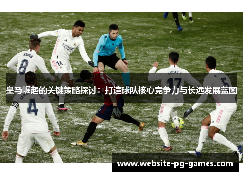 皇马崛起的关键策略探讨：打造球队核心竞争力与长远发展蓝图