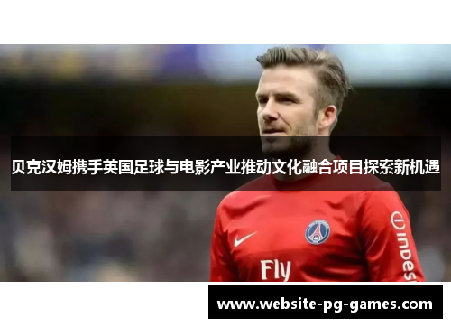 贝克汉姆携手英国足球与电影产业推动文化融合项目探索新机遇