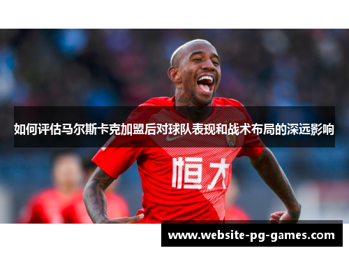 如何评估马尔斯卡克加盟后对球队表现和战术布局的深远影响