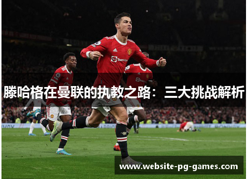 滕哈格在曼联的执教之路：三大挑战解析