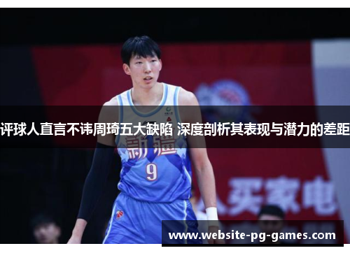 评球人直言不讳周琦五大缺陷 深度剖析其表现与潜力的差距