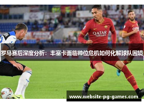 罗马赛后深度分析：丰塞卡面临帅位危机如何化解球队困境
