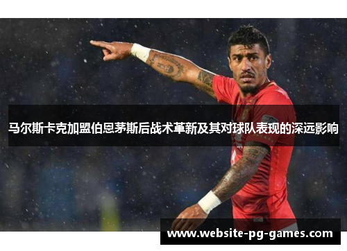 马尔斯卡克加盟伯恩茅斯后战术革新及其对球队表现的深远影响