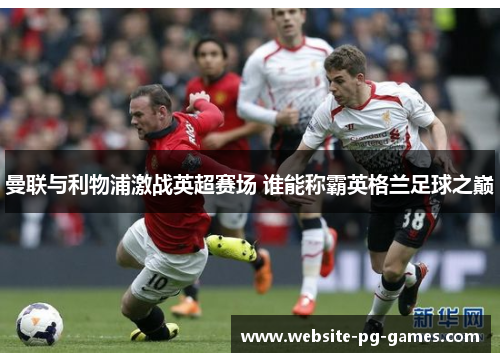 曼联与利物浦激战英超赛场 谁能称霸英格兰足球之巅 曼联与利物浦激战英超赛场 谁能称霸英格兰足球之巅