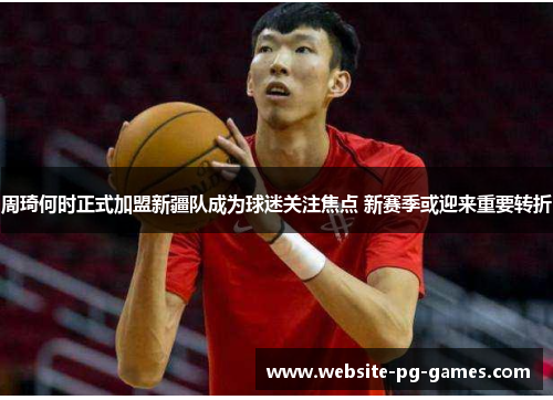 周琦何时正式加盟新疆队成为球迷关注焦点 新赛季或迎来重要转折 周琦何时正式加盟新疆队成为球迷关注焦点 新赛季或迎来重要转折