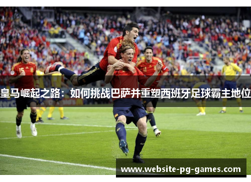 皇马崛起之路：如何挑战巴萨并重塑西班牙足球霸主地位