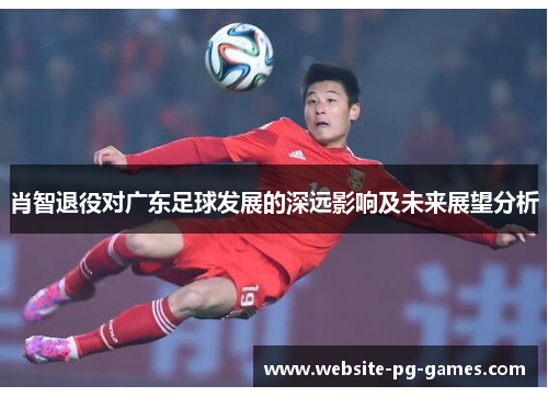 肖智退役对广东足球发展的深远影响及未来展望分析