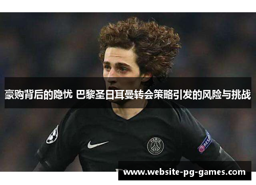 豪购背后的隐忧 巴黎圣日耳曼转会策略引发的风险与挑战 豪购背后的隐忧 巴黎圣日耳曼转会策略引发的风险与挑战
