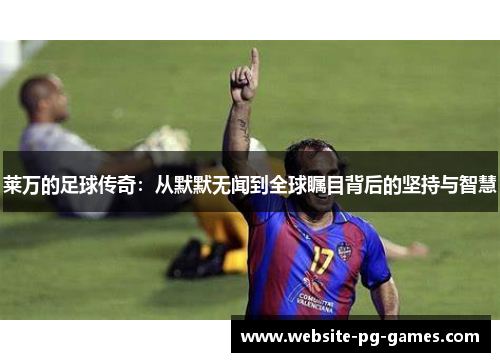 莱万的足球传奇:从默默无闻到全球瞩目背后的坚持与智慧 莱万的足球传奇:从默默无闻到全球瞩目背后的坚持与智慧