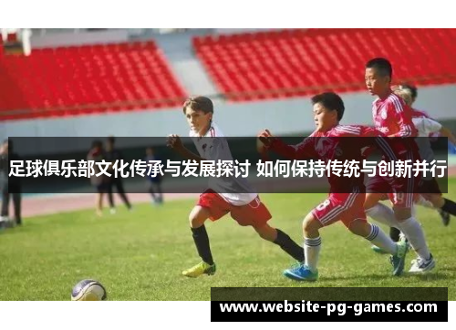 足球俱乐部文化传承与发展探讨 如何保持传统与创新并行 足球俱乐部文化传承与发展探讨 如何保持传统与创新并行