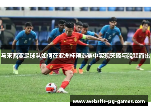 马来西亚足球队如何在亚洲杯预选赛中实现突破与脱颖而出 马来西亚足球队如何在亚洲杯预选赛中实现突破与脱颖而出