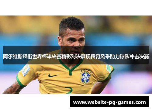 阿尔维斯领衔世界杯半决赛精彩对决展现传奇风采助力球队冲击决赛