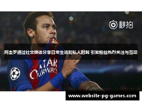 阿圭罗通过社交媒体分享日常生活和私人时刻 引发粉丝热烈关注与互动