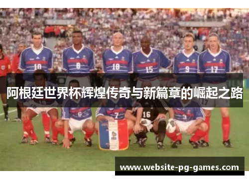 阿根廷世界杯辉煌传奇与新篇章的崛起之路 阿根廷世界杯辉煌传奇与新篇章的崛起之路