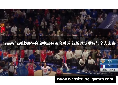 马克西与恩比德在会议中展开深度对话 解析球队发展与个人未来